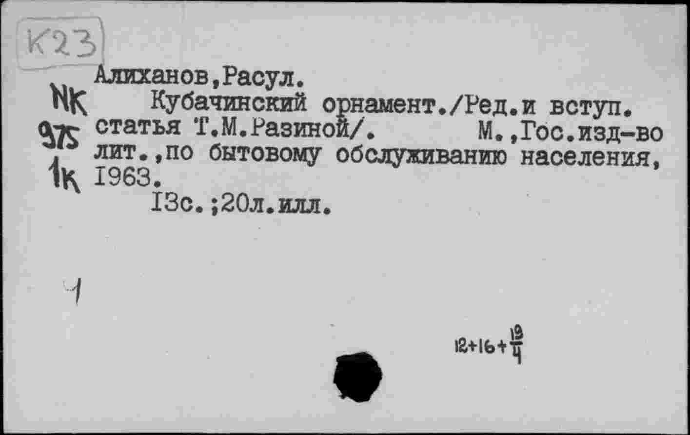 ﻿Алиханов,Расул.
НК Кубачинский орнамент./Ред.и вступ.
Лтг статья Т.М.Разиной/. М.,Гос.изд~во
* лит.,по бытовому обслуживанию населения, 1963.
13с.;20л.илл.